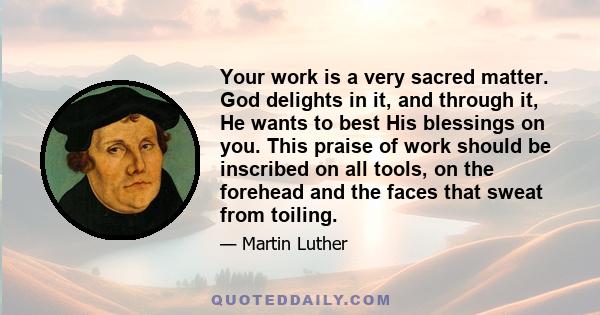 Your work is a very sacred matter. God delights in it, and through it, He wants to best His blessings on you. This praise of work should be inscribed on all tools, on the forehead and the faces that sweat from toiling.