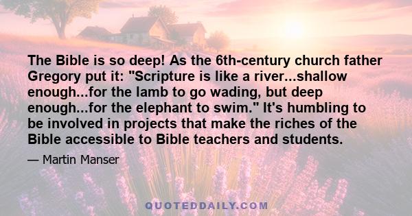 The Bible is so deep! As the 6th-century church father Gregory put it: Scripture is like a river...shallow enough...for the lamb to go wading, but deep enough...for the elephant to swim. It's humbling to be involved in