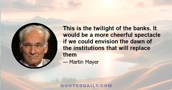 This is the twilight of the banks. It would be a more cheerful spectacle if we could envision the dawn of the institutions that will replace them