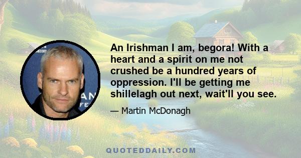 An Irishman I am, begora! With a heart and a spirit on me not crushed be a hundred years of oppression. I'll be getting me shillelagh out next, wait'll you see.