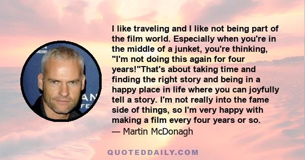 I like traveling and I like not being part of the film world. Especially when you're in the middle of a junket, you're thinking, I'm not doing this again for four years!That's about taking time and finding the right