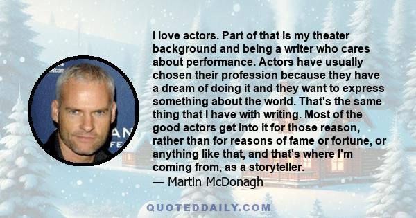 I love actors. Part of that is my theater background and being a writer who cares about performance. Actors have usually chosen their profession because they have a dream of doing it and they want to express something