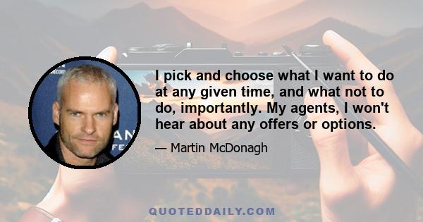 I pick and choose what I want to do at any given time, and what not to do, importantly. My agents, I won't hear about any offers or options.