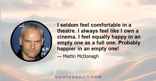 I seldom feel comfortable in a theatre. I always feel like I own a cinema. I feel equally happy in an empty one as a full one. Probably happier in an empty one!