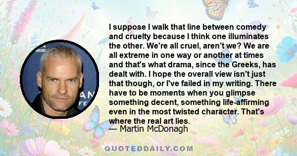 I suppose I walk that line between comedy and cruelty because I think one illuminates the other. We're all cruel, aren't we? We are all extreme in one way or another at times and that's what drama, since the Greeks, has 