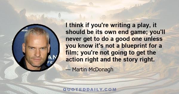 I think if you're writing a play, it should be its own end game; you'll never get to do a good one unless you know it's not a blueprint for a film; you're not going to get the action right and the story right.