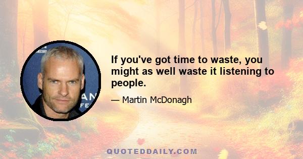 If you've got time to waste, you might as well waste it listening to people.