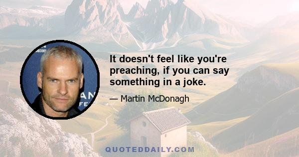 It doesn't feel like you're preaching, if you can say something in a joke.