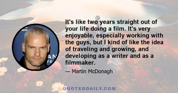 It's like two years straight out of your life doing a film. It's very enjoyable, especially working with the guys, but I kind of like the idea of traveling and growing, and developing as a writer and as a filmmaker.