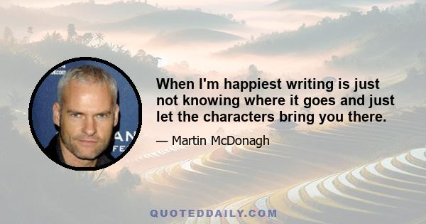 When I'm happiest writing is just not knowing where it goes and just let the characters bring you there.