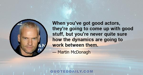 When you've got good actors, they're going to come up with good stuff, but you're never quite sure how the dynamics are going to work between them.