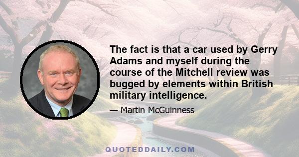 The fact is that a car used by Gerry Adams and myself during the course of the Mitchell review was bugged by elements within British military intelligence.