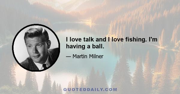 I love talk and I love fishing. I'm having a ball.