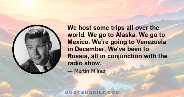 We host some trips all over the world. We go to Alaska. We go to Mexico. We're going to Venezuela in December. We've been to Russia, all in conjunction with the radio show.