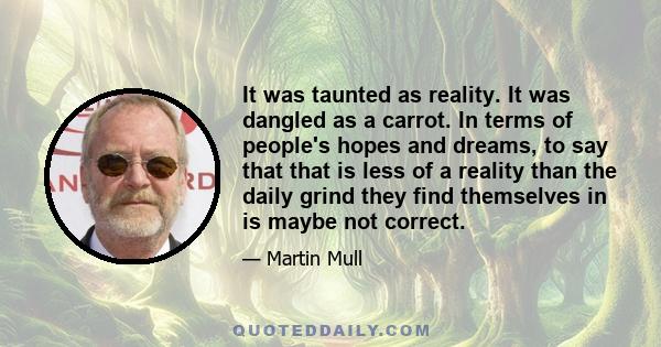 It was taunted as reality. It was dangled as a carrot. In terms of people's hopes and dreams, to say that that is less of a reality than the daily grind they find themselves in is maybe not correct.