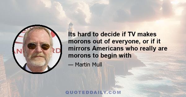 Its hard to decide if TV makes morons out of everyone, or if it mirrors Americans who really are morons to begin with