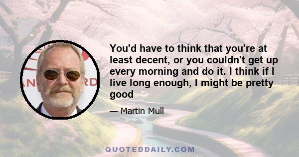 You'd have to think that you're at least decent, or you couldn't get up every morning and do it. I think if I live long enough, I might be pretty good