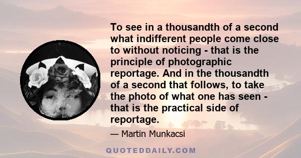 To see in a thousandth of a second what indifferent people come close to without noticing - that is the principle of photographic reportage. And in the thousandth of a second that follows, to take the photo of what one