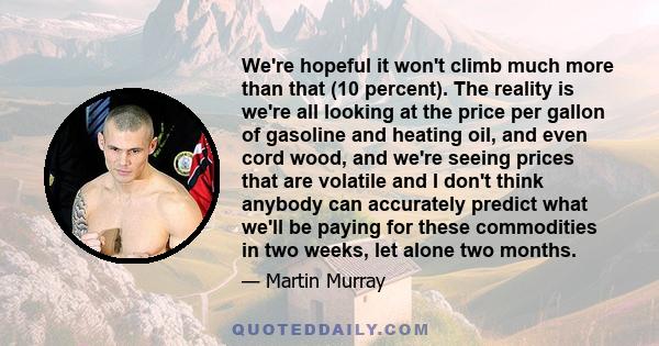 We're hopeful it won't climb much more than that (10 percent). The reality is we're all looking at the price per gallon of gasoline and heating oil, and even cord wood, and we're seeing prices that are volatile and I