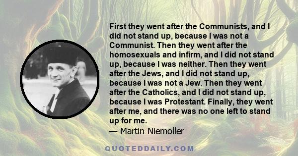 First they went after the Communists, and I did not stand up, because I was not a Communist. Then they went after the homosexuals and infirm, and I did not stand up, because I was neither. Then they went after the Jews, 