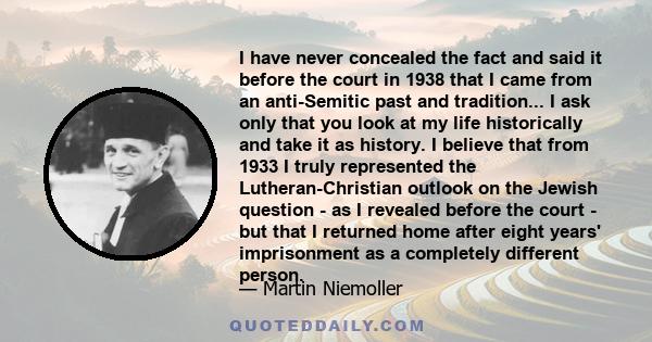 I have never concealed the fact and said it before the court in 1938 that I came from an anti-Semitic past and tradition... I ask only that you look at my life historically and take it as history. I believe that from