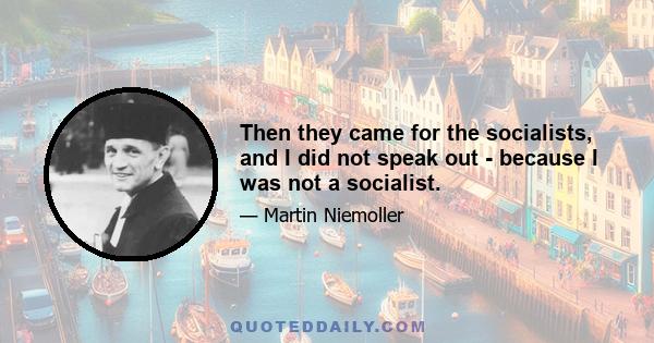 Then they came for the socialists, and I did not speak out - because I was not a socialist.