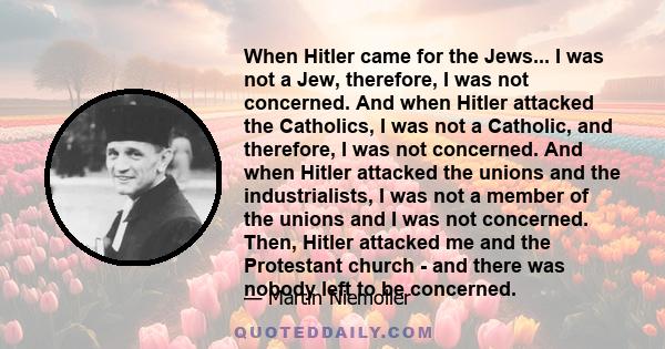 When Hitler came for the Jews... I was not a Jew, therefore, I was not concerned. And when Hitler attacked the Catholics, I was not a Catholic, and therefore, I was not concerned. And when Hitler attacked the unions and 