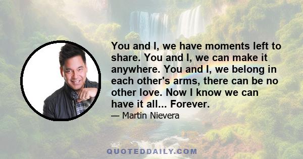 You and I, we have moments left to share. You and I, we can make it anywhere. You and I, we belong in each other's arms, there can be no other love. Now I know we can have it all... Forever.