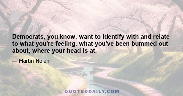 Democrats, you know, want to identify with and relate to what you're feeling, what you've been bummed out about, where your head is at.