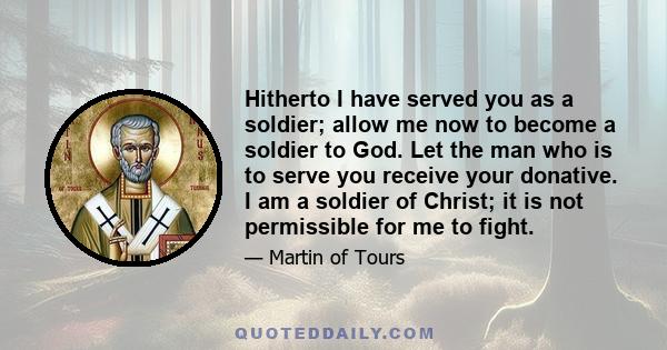 Hitherto I have served you as a soldier; allow me now to become a soldier to God. Let the man who is to serve you receive your donative. I am a soldier of Christ; it is not permissible for me to fight.