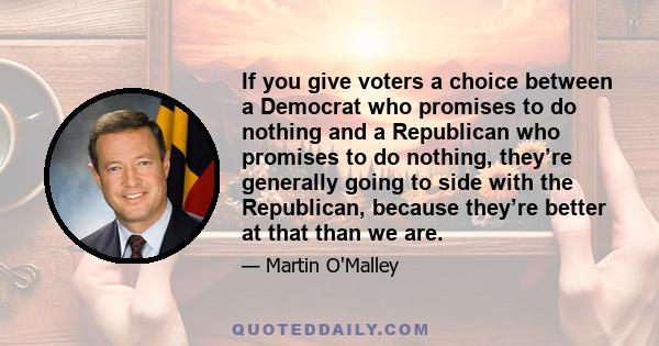 If you give voters a choice between a Democrat who promises to do nothing and a Republican who promises to do nothing, they’re generally going to side with the Republican, because they’re better at that than we are.