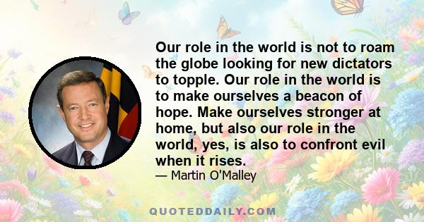 Our role in the world is not to roam the globe looking for new dictators to topple. Our role in the world is to make ourselves a beacon of hope. Make ourselves stronger at home, but also our role in the world, yes, is