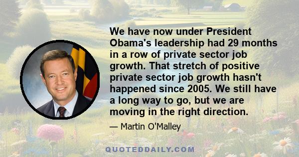 We have now under President Obama's leadership had 29 months in a row of private sector job growth. That stretch of positive private sector job growth hasn't happened since 2005. We still have a long way to go, but we