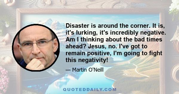 Disaster is around the corner. It is, it's lurking, it's incredibly negative. Am I thinking about the bad times ahead? Jesus, no. I've got to remain positive, I'm going to fight this negativity!