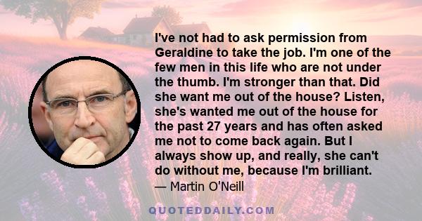 I've not had to ask permission from Geraldine to take the job. I'm one of the few men in this life who are not under the thumb. I'm stronger than that. Did she want me out of the house? Listen, she's wanted me out of