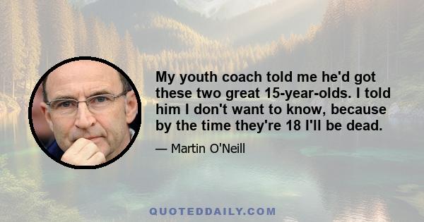 My youth coach told me he'd got these two great 15-year-olds. I told him I don't want to know, because by the time they're 18 I'll be dead.