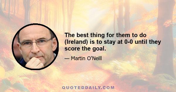 The best thing for them to do (Ireland) is to stay at 0-0 until they score the goal.