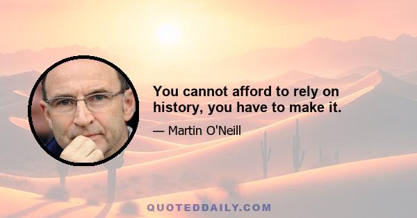 You cannot afford to rely on history, you have to make it.