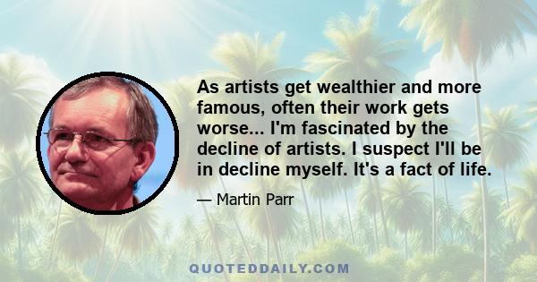 As artists get wealthier and more famous, often their work gets worse... I'm fascinated by the decline of artists. I suspect I'll be in decline myself. It's a fact of life.