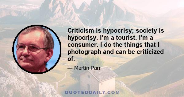 Criticism is hypocrisy; society is hypocrisy. I'm a tourist. I'm a consumer. I do the things that I photograph and can be criticized of.