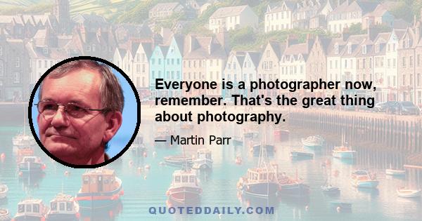 Everyone is a photographer now, remember. That's the great thing about photography.