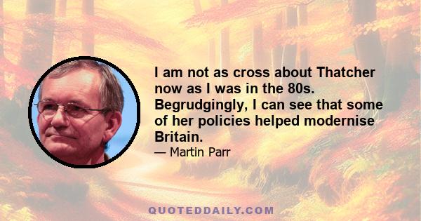 I am not as cross about Thatcher now as I was in the 80s. Begrudgingly, I can see that some of her policies helped modernise Britain.