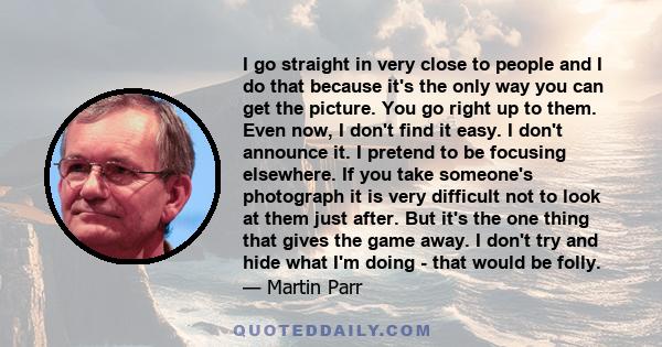 I go straight in very close to people and I do that because it's the only way you can get the picture. You go right up to them. Even now, I don't find it easy. I don't announce it. I pretend to be focusing elsewhere. If 