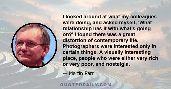 I looked around at what my colleagues were doing, and asked myself, 'What relationship has it with what's going on?' I found there was a great distortion of contemporary life. Photographers were interested only in