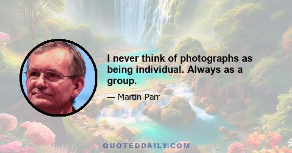 I never think of photographs as being individual. Always as a group.