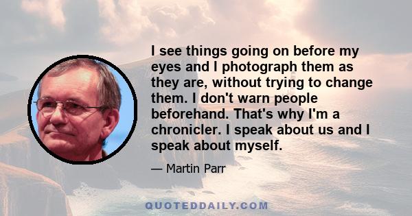 I see things going on before my eyes and I photograph them as they are, without trying to change them. I don't warn people beforehand. That's why I'm a chronicler. I speak about us and I speak about myself.