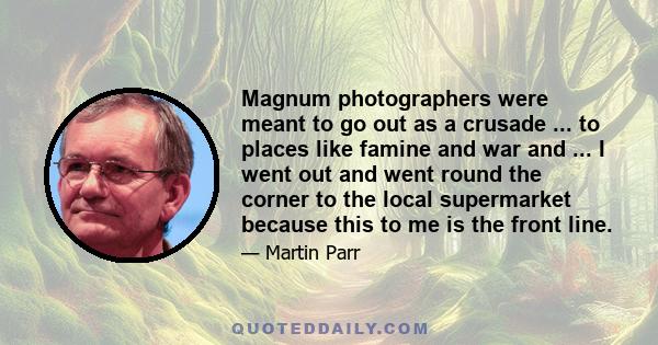 Magnum photographers were meant to go out as a crusade ... to places like famine and war and ... I went out and went round the corner to the local supermarket because this to me is the front line.