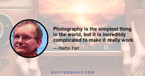 Photography is the simplest thing in the world, but it is incredibly complicated to make it really work.