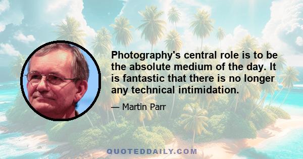 Photography's central role is to be the absolute medium of the day. It is fantastic that there is no longer any technical intimidation.