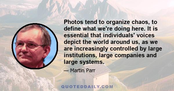 Photos tend to organize chaos, to define what we're doing here. It is essential that individuals' voices depict the world around us, as we are increasingly controlled by large institutions, large companies and large